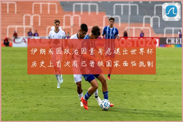 伊朗或因政治因素考虑退出世界杯历史上首次有已晋级国家面临抵制风险
