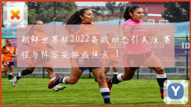 朝鲜世界杯2022备战动态引关注 赛程与阵容安排成焦点_1