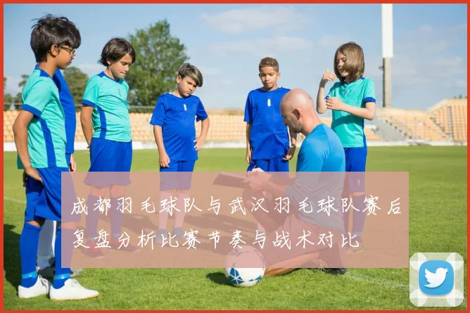 成都羽毛球队与武汉羽毛球队赛后复盘分析比赛节奏与战术对比
