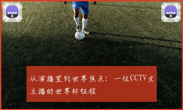 从演播室到世界焦点：一位CCTV女主播的世界杯征程